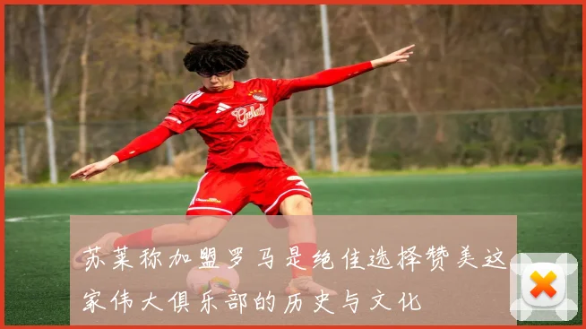 苏莱称加盟罗马是绝佳选择赞美这家伟大俱乐部的历史与文化