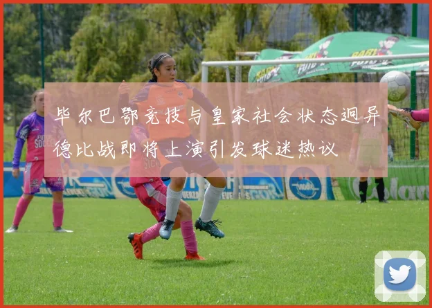 毕尔巴鄂竞技与皇家社会状态迥异德比战即将上演引发球迷热议
