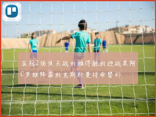 亚冠2场焦点战利雅得胜利迎战果阿C罗缺阵菲利克斯科曼待命替补