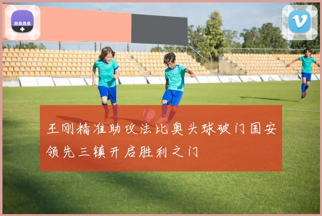 王刚精准助攻法比奥头球破门国安领先三镇开启胜利之门