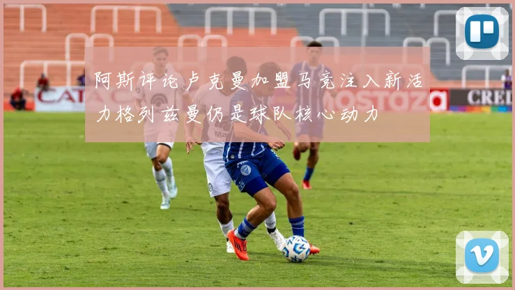 阿斯评论卢克曼加盟马竞注入新活力格列兹曼仍是球队核心动力