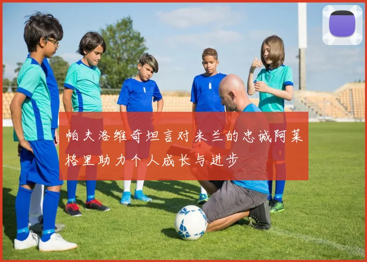 帕夫洛维奇坦言对米兰的忠诚阿莱格里助力个人成长与进步
