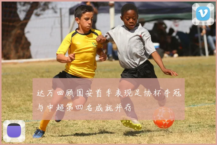 达万回顾国安首季表现足协杯夺冠与中超第四名成就并存