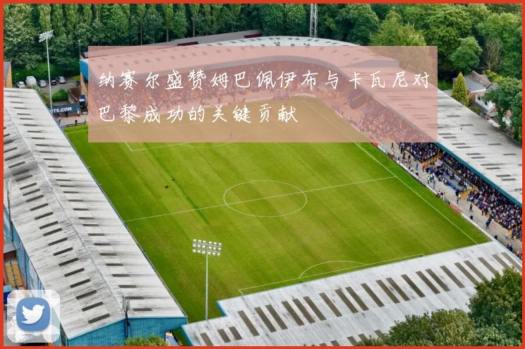 纳赛尔盛赞姆巴佩伊布与卡瓦尼对巴黎成功的关键贡献