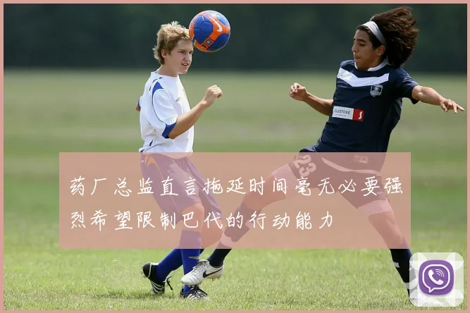 药厂总监直言拖延时间毫无必要强烈希望限制巴代的行动能力