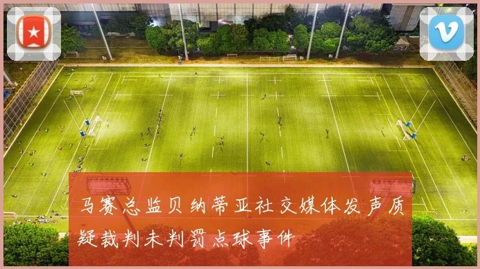 马赛总监贝纳蒂亚社交媒体发声质疑裁判未判罚点球事件