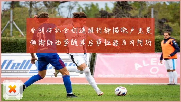 非洲杯机会创造排行榜揭晓卢克曼领衔凯西紧随其后萨拉赫马内阿玛德跻身前五