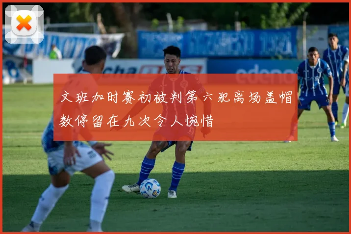 文班加时赛初被判第六犯离场盖帽数停留在九次令人惋惜