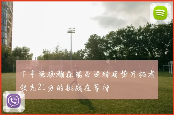 下半场杨瀚森能否逆转局势开拓者领先21分的挑战在等待