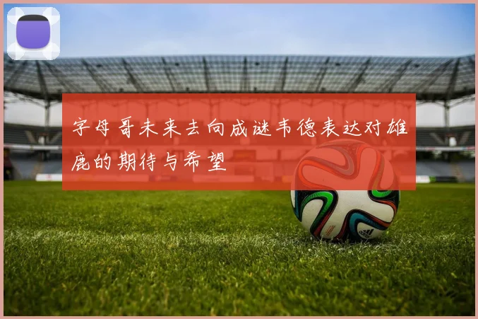 字母哥未来去向成谜韦德表达对雄鹿的期待与希望