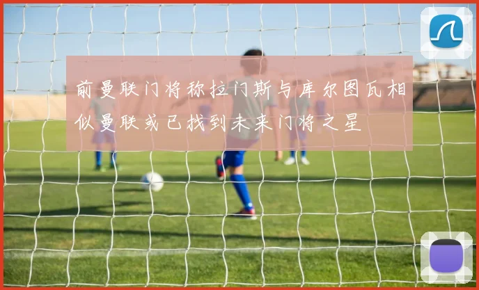 前曼联门将称拉门斯与库尔图瓦相似曼联或已找到未来门将之星