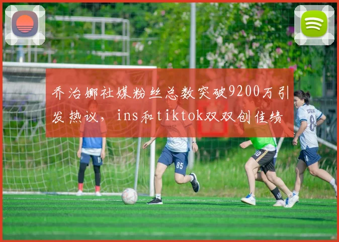 乔治娜社媒粉丝总数突破9200万引发热议，ins和tiktok双双创佳绩
