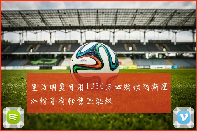 皇马明夏可用1350万回购切玛斯图加特享有转售匹配权
