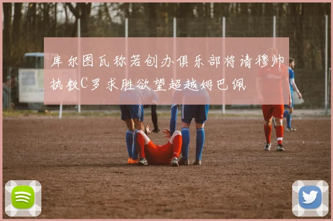 库尔图瓦称若创办俱乐部将请穆帅执教C罗求胜欲望超越姆巴佩