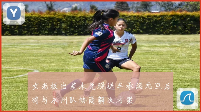 女老板出差未兑现送车承诺元旦后将与永州队协商解决方案