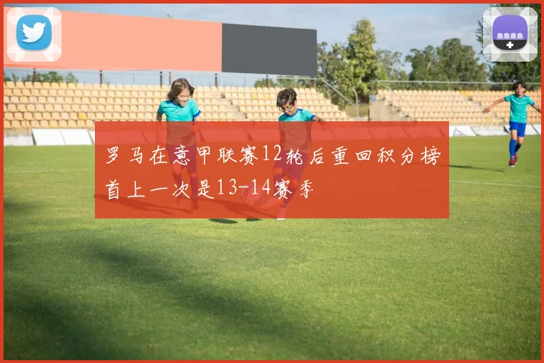 罗马在意甲联赛12轮后重回积分榜首上一次是13-14赛季