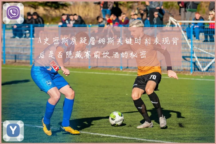 A史密斯质疑詹姆斯关键时刻表现背后是否隐藏赛前饮酒的秘密