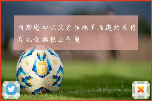 内斯塔回忆父亲拒绝罗马邀约或将有机会执教拉齐奥