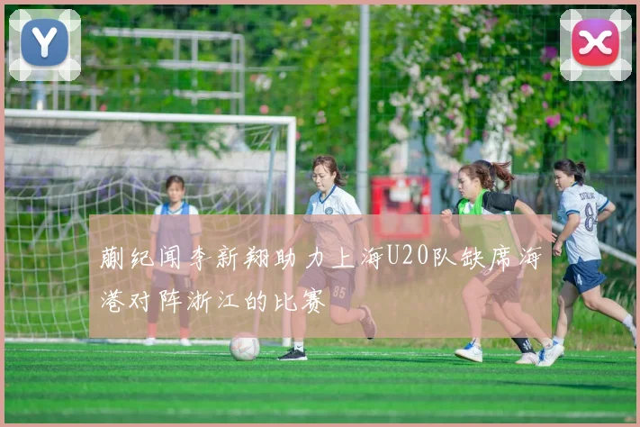 蒯纪闻李新翔助力上海U20队缺席海港对阵浙江的比赛