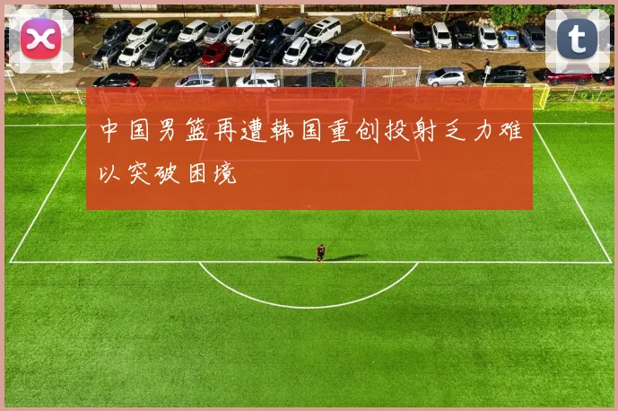 中国男篮再遭韩国重创投射乏力难以突破困境