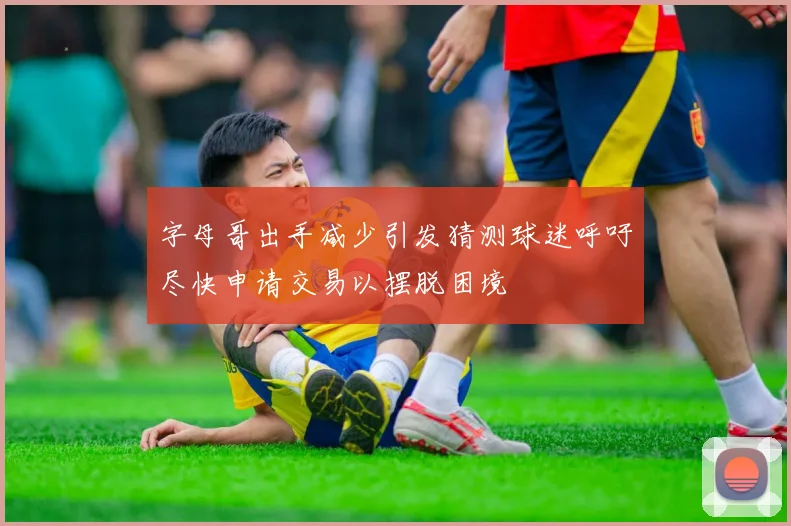 字母哥出手减少引发猜测球迷呼吁尽快申请交易以摆脱困境