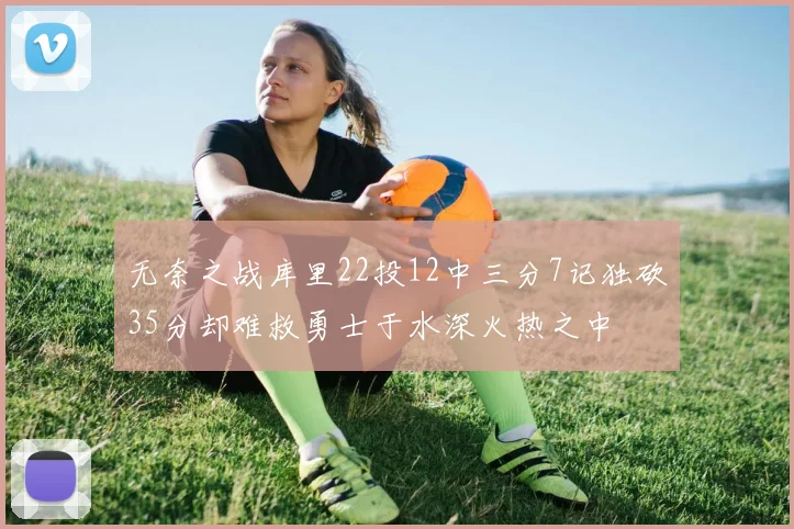 无奈之战库里22投12中三分7记独砍35分却难救勇士于水深火热之中