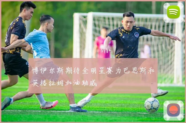 博伊尔斯期待全明星赛为巴恩斯和英格拉姆加油助威
