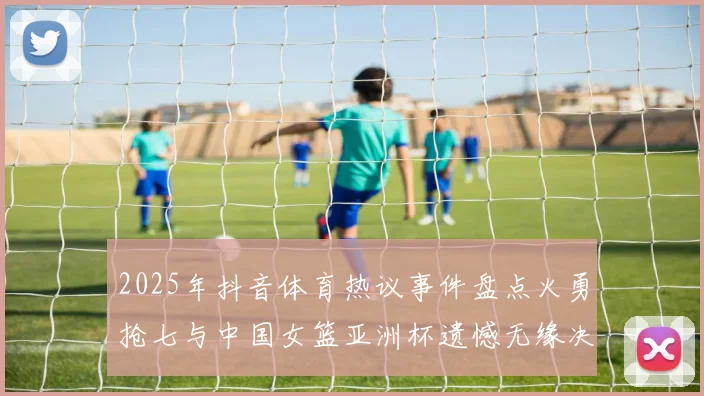 2025年抖音体育热议事件盘点火勇抢七与中国女篮亚洲杯遗憾无缘决赛