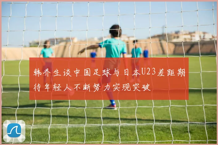 韩乔生谈中国足球与日本U23差距期待年轻人不断努力实现突破