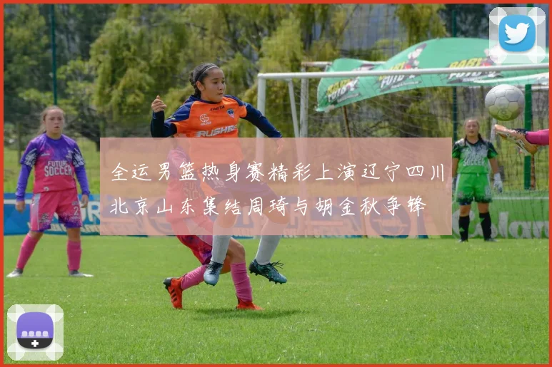 全运男篮热身赛精彩上演辽宁四川北京山东集结周琦与胡金秋争锋