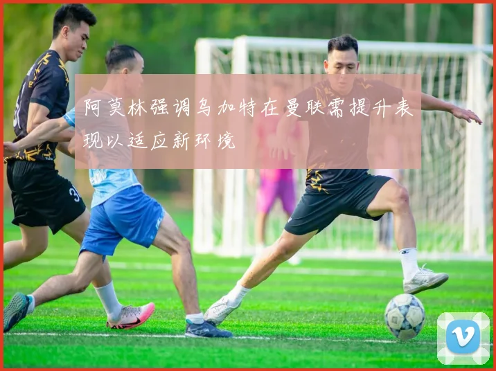 阿莫林强调乌加特在曼联需提升表现以适应新环境