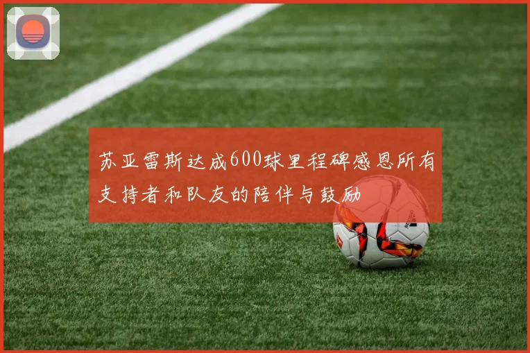 苏亚雷斯达成600球里程碑感恩所有支持者和队友的陪伴与鼓励