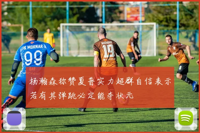 杨瀚森称赞夏普实力超群自信表示若有其弹跳必定能夺状元